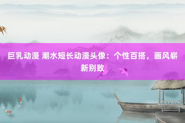 巨乳动漫 潮水短长动漫头像：个性百搭，画风崭新别致