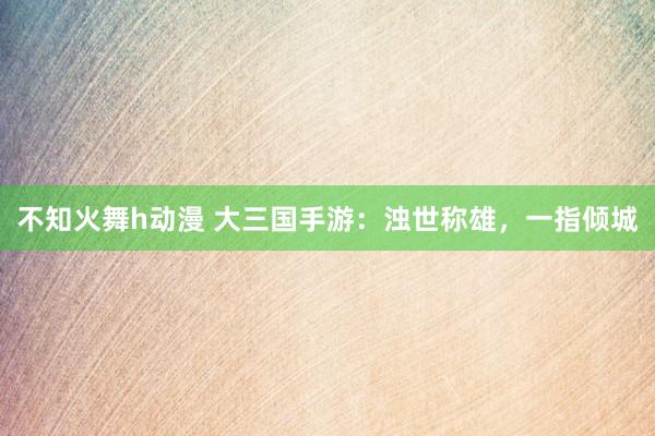 不知火舞h动漫 大三国手游：浊世称雄，一指倾城