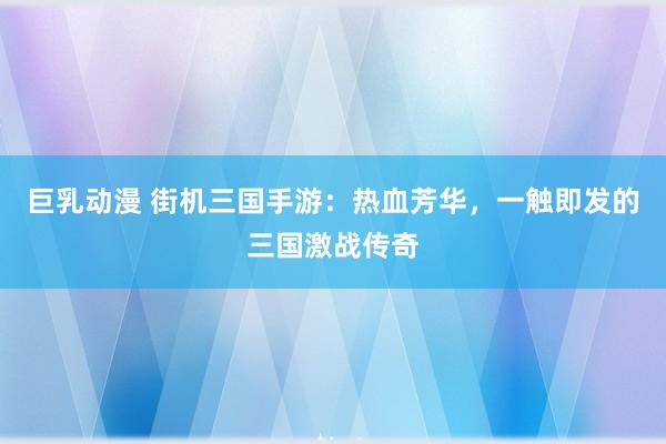巨乳动漫 街机三国手游：热血芳华，一触即发的三国激战传奇