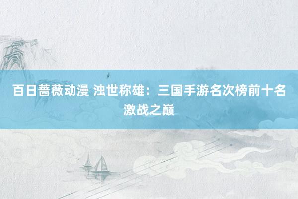 百日蔷薇动漫 浊世称雄：三国手游名次榜前十名激战之巅