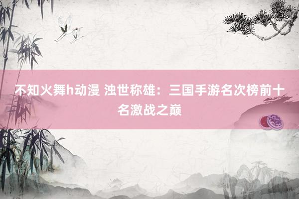 不知火舞h动漫 浊世称雄：三国手游名次榜前十名激战之巅