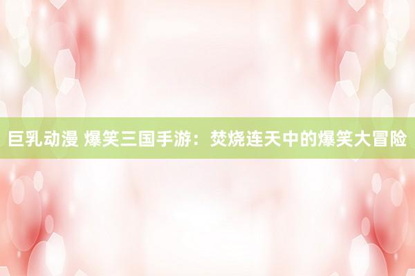 巨乳动漫 爆笑三国手游：焚烧连天中的爆笑大冒险