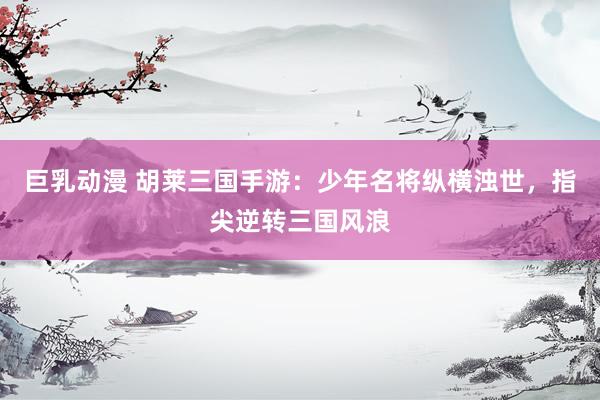 巨乳动漫 胡莱三国手游：少年名将纵横浊世，指尖逆转三国风浪
