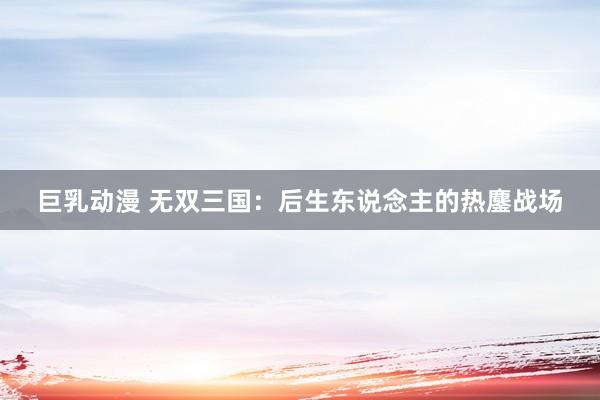 巨乳动漫 无双三国：后生东说念主的热鏖战场