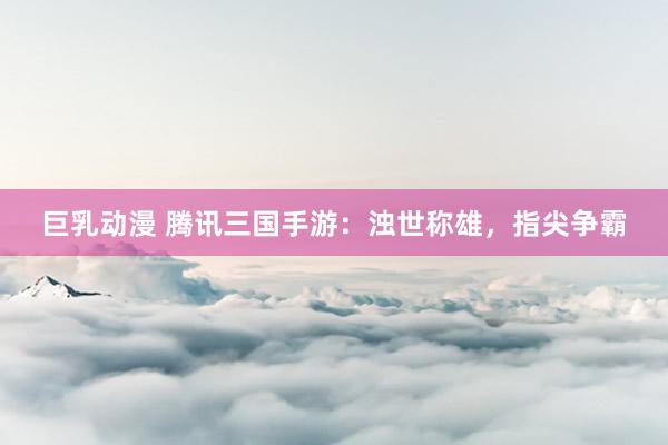 巨乳动漫 腾讯三国手游：浊世称雄，指尖争霸