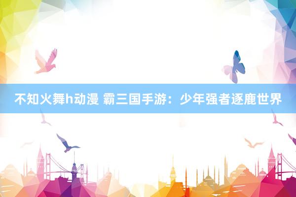 不知火舞h动漫 霸三国手游：少年强者逐鹿世界
