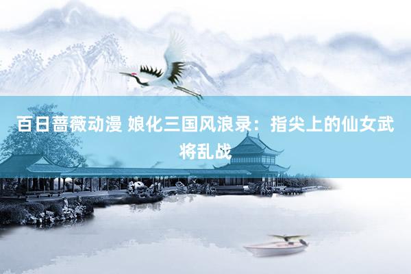 百日蔷薇动漫 娘化三国风浪录：指尖上的仙女武将乱战