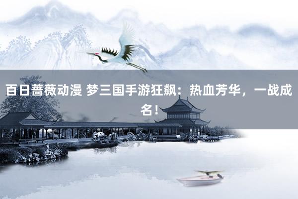 百日蔷薇动漫 梦三国手游狂飙：热血芳华，一战成名！