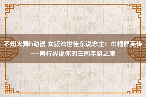 不知火舞h动漫 女版浊世佳东说念主：巾帼群英传——再行界说你的三国手游之旅