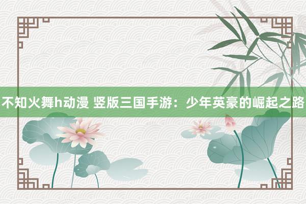 不知火舞h动漫 竖版三国手游：少年英豪的崛起之路