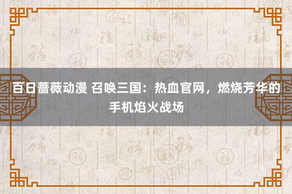 百日蔷薇动漫 召唤三国：热血官网，燃烧芳华的手机焰火战场