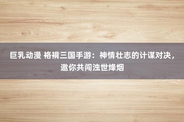 巨乳动漫 袼褙三国手游：神情壮志的计谋对决，邀你共闯浊世烽烟