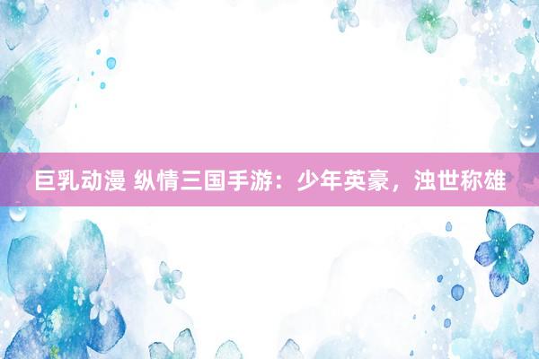 巨乳动漫 纵情三国手游：少年英豪，浊世称雄
