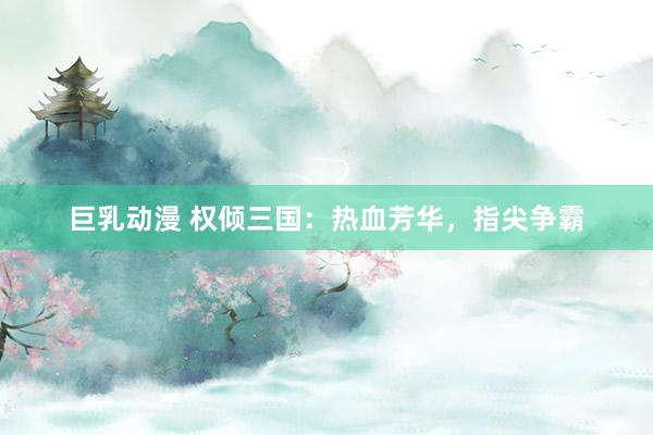 巨乳动漫 权倾三国：热血芳华，指尖争霸