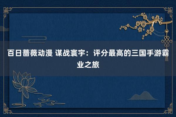 百日蔷薇动漫 谋战寰宇：评分最高的三国手游霸业之旅