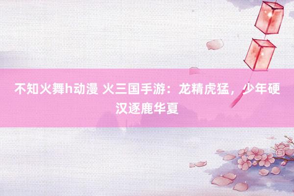 不知火舞h动漫 火三国手游：龙精虎猛，少年硬汉逐鹿华夏