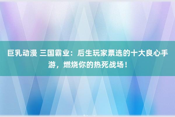 巨乳动漫 三国霸业：后生玩家票选的十大良心手游，燃烧你的热死战场！