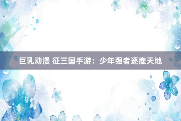 巨乳动漫 征三国手游：少年强者逐鹿天地