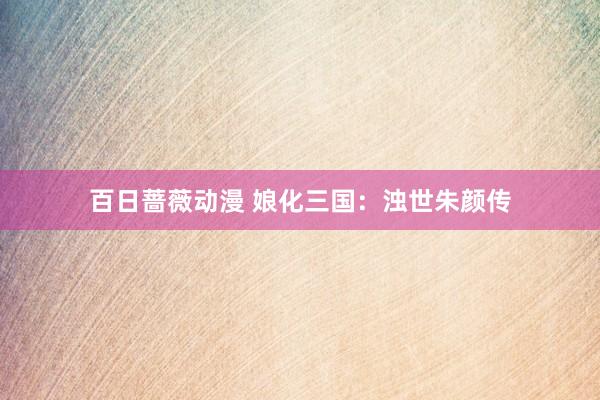 百日蔷薇动漫 娘化三国：浊世朱颜传