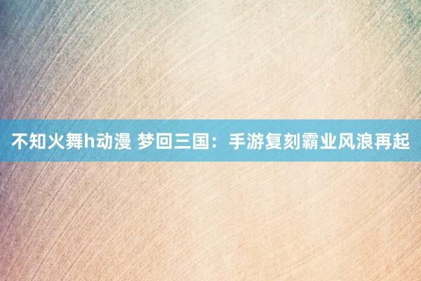 不知火舞h动漫 梦回三国：手游复刻霸业风浪再起