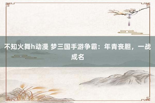 不知火舞h动漫 梦三国手游争霸：年青丧胆，一战成名