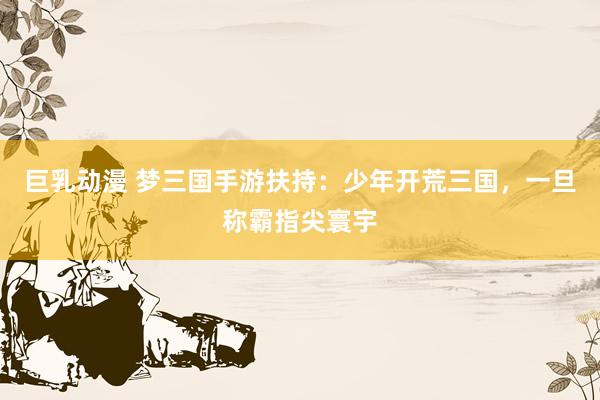 巨乳动漫 梦三国手游扶持：少年开荒三国，一旦称霸指尖寰宇