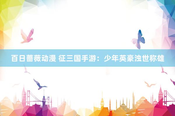 百日蔷薇动漫 征三国手游：少年英豪浊世称雄