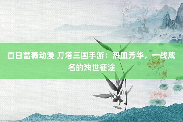 百日蔷薇动漫 刀塔三国手游：热血芳华，一战成名的浊世征途