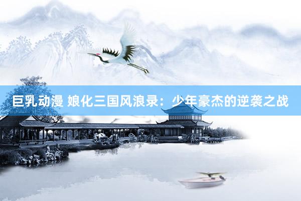 巨乳动漫 娘化三国风浪录：少年豪杰的逆袭之战