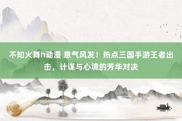 不知火舞h动漫 意气风发！热点三国手游王者出击，计谋与心境的芳华对决