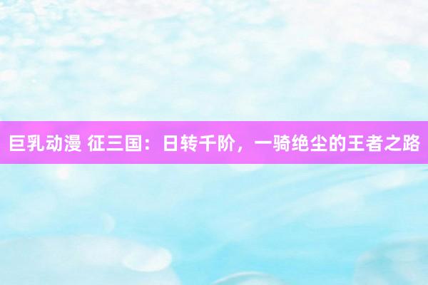 巨乳动漫 征三国：日转千阶，一骑绝尘的王者之路