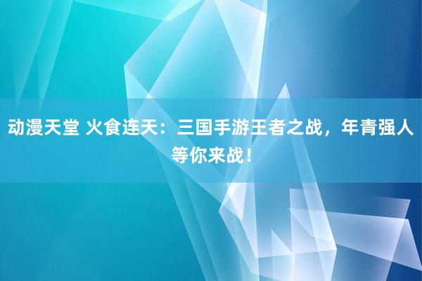 动漫天堂 火食连天：三国手游王者之战，年青强人等你来战！