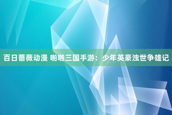 百日蔷薇动漫 啪啪三国手游：少年英豪浊世争雄记