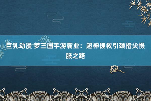 巨乳动漫 梦三国手游霸业：超神援救引颈指尖慑服之路
