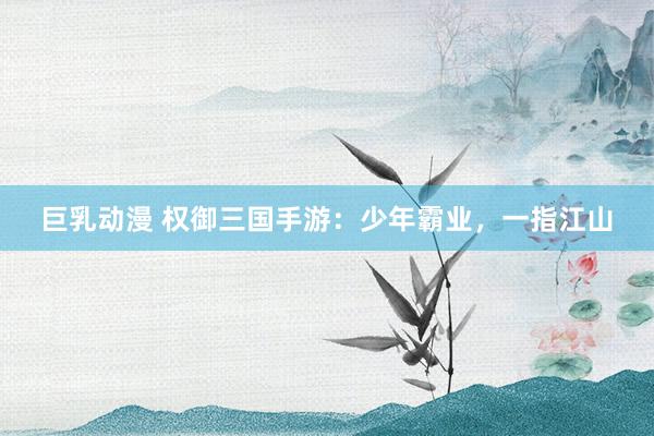 巨乳动漫 权御三国手游：少年霸业，一指江山