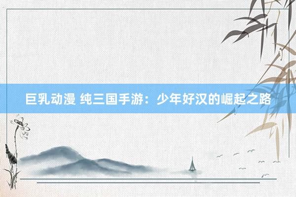 巨乳动漫 纯三国手游：少年好汉的崛起之路
