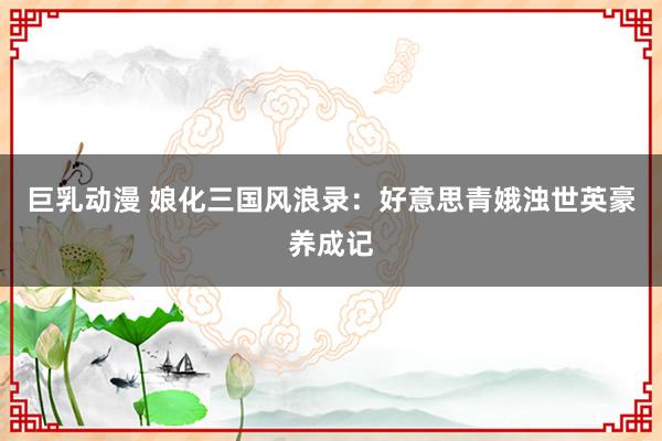 巨乳动漫 娘化三国风浪录：好意思青娥浊世英豪养成记
