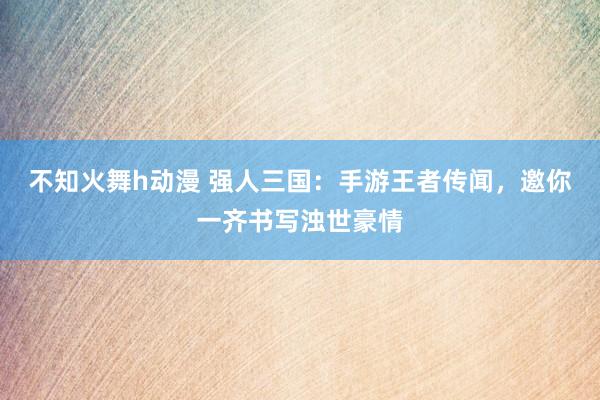 不知火舞h动漫 强人三国：手游王者传闻，邀你一齐书写浊世豪情