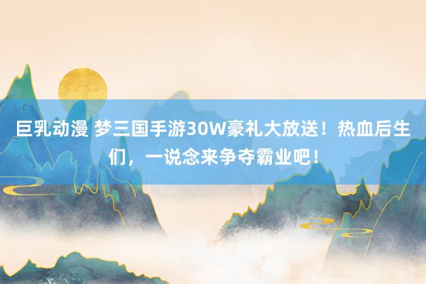 巨乳动漫 梦三国手游30W豪礼大放送！热血后生们，一说念来争夺霸业吧！