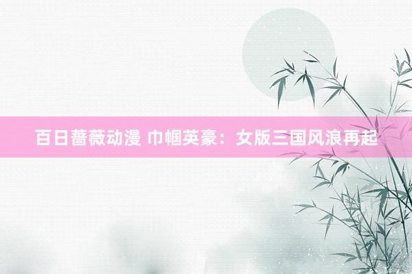 百日蔷薇动漫 巾帼英豪：女版三国风浪再起