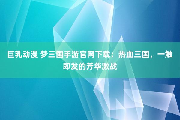 巨乳动漫 梦三国手游官网下载：热血三国，一触即发的芳华激战