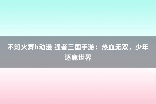 不知火舞h动漫 强者三国手游：热血无双，少年逐鹿世界