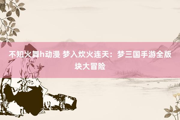不知火舞h动漫 梦入炊火连天：梦三国手游全版块大冒险