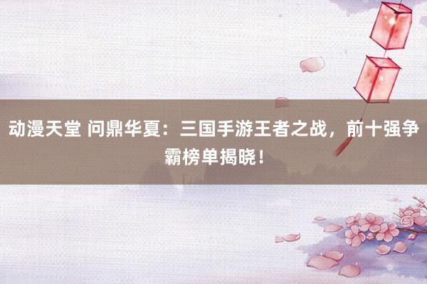 动漫天堂 问鼎华夏：三国手游王者之战，前十强争霸榜单揭晓！