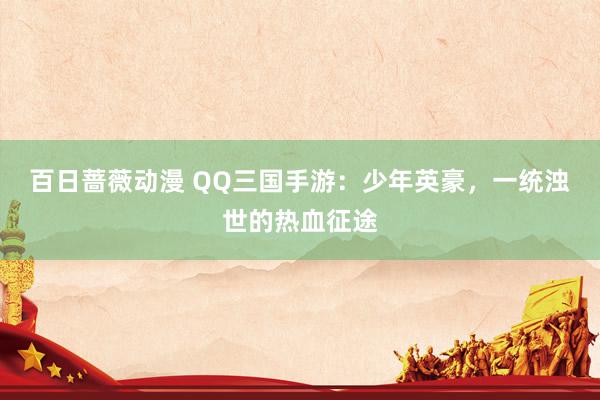 百日蔷薇动漫 QQ三国手游：少年英豪，一统浊世的热血征途