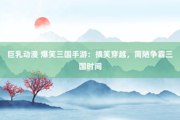 巨乳动漫 爆笑三国手游：搞笑穿越，简陋争霸三国时间