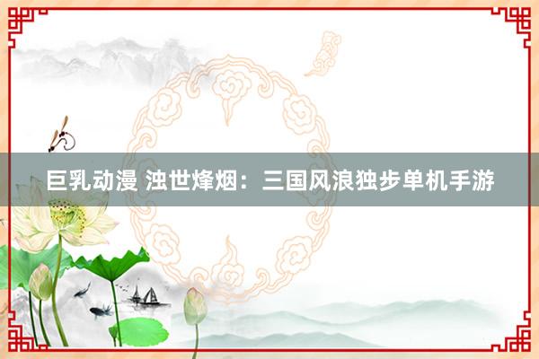 巨乳动漫 浊世烽烟：三国风浪独步单机手游