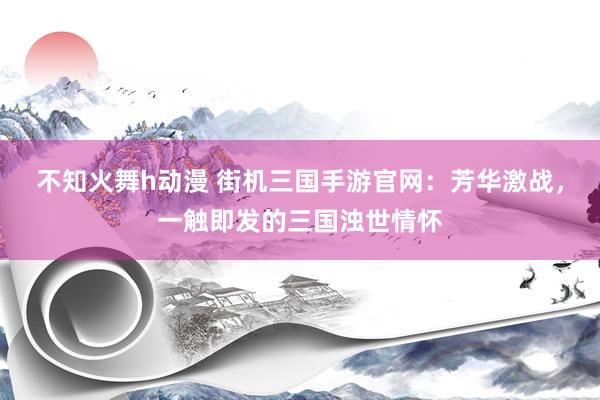 不知火舞h动漫 街机三国手游官网：芳华激战，一触即发的三国浊世情怀