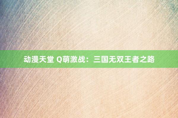 动漫天堂 Q萌激战：三国无双王者之路