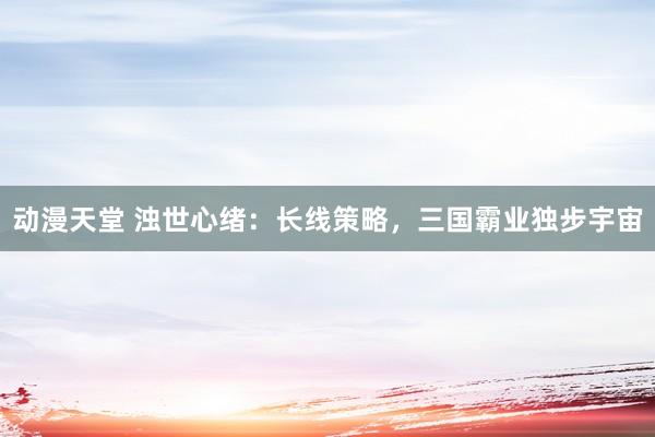 动漫天堂 浊世心绪：长线策略，三国霸业独步宇宙